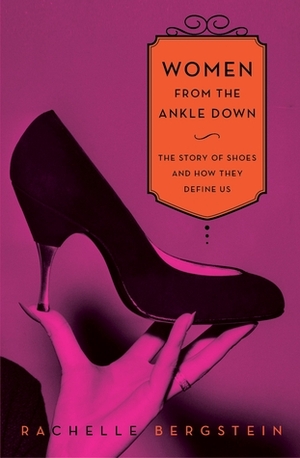 Women from the Ankle Down: The Story of Shoes and How They Define Us by Rachelle Bergstein