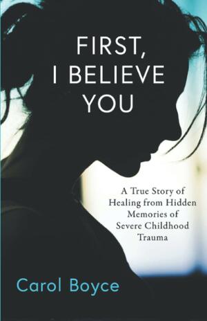 First, I Believe You: A True Story of Healing from Hidden Memories of Severe Childhood Trauma by Carol Boyce