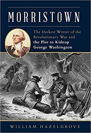 Morristown: The Darkest Winter of the Revolutionary War and the Plot to Kidnap George Washington by William Hazelgrove, William Hazelgrove