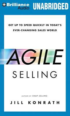 Agile Selling: Get Up to Speed Quickly in Today's Ever-Changing Sales World by Jill Konrath