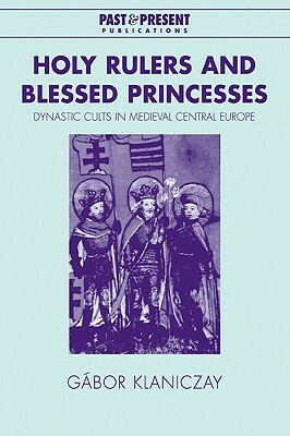 Holy Rulers and Blessed Princesses: Dynastic Cults in Medieval Central Europe by Gábor Klaniczay