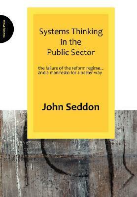 Systems Thinking in the Public Sector: The Failure of the Reform Regime... and a Manifesto for a Better Way by John Seddon