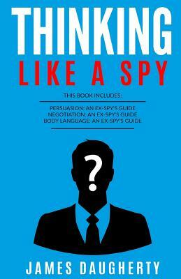 Thinking: Like a Spy: 3 Manuscripts - Persuasion an Ex-Spy's Guide, Negotiation an Ex-Spy's Guide, Body Language an Ex-Spy's Gui by James Daugherty