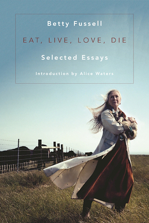 Eat Live Love Die: Selected Essays by Betty Fussell