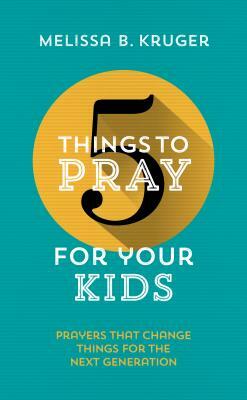 5 Things to Pray for Your Kids: Prayers That Change Things for the Next Generation by Melissa B. Kruger