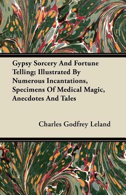 Gypsy Sorcery and Fortune Telling - Illustrated by Numerous Incantations, Specimens of Medical Magic, Anecdotes and Tales by Charles Godfrey Leland