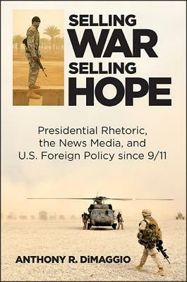 Selling War, Selling Hope: Presidential Rhetoric, the News Media, and U.S. Foreign Policy Since 9/11 by Anthony R. Dimaggio