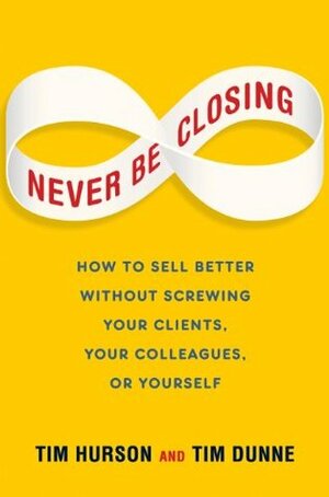 Never Be Closing: How to Sell Better Without Screwing Your Clients, Your Colleagues, or Yourself by Tim Hurson, Tim Dunne