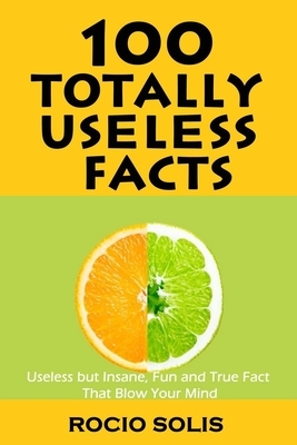 100 Totally Useless Facts: Useless but Insane, Fun and True Fact that Blow Your Mind by Rocio Solis