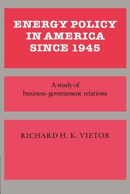 Energy Policy in America Since 1945: A Study of Business-Government Relations by Richard H. Victor, Vietor Richard H. K.