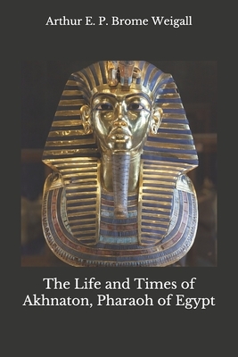 The Life and Times of Akhnaton, Pharaoh of Egypt by Arthur E. P. Brome Weigall