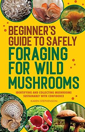 Beginner's Guide to Safely Foraging for Wild Mushrooms: Identifying and Collecting Mushrooms Sustainably with Confidence by Karen Stephenson