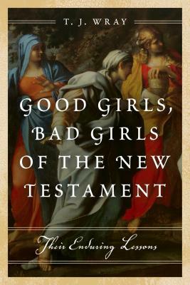 Good Girls, Bad Girls of the New Testament: Their Enduring Lessons by T. J. Wray