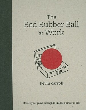 The Red Rubber Ball at Work: Elevate Your Game Through the Hidden Power of Play by Kevin Carroll