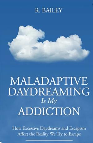 Maladaptive Daydreaming Is My Addiction: How Excessive Daydreams and Escapism Affect the Reality We Try to Escape by R. Bailey