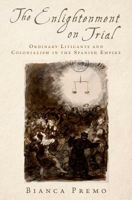 The Enlightenment on Trial: Ordinary Litigants and Colonialism in the Spanish Empire by Bianca Premo