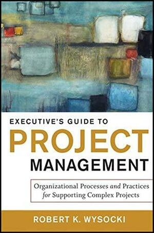 Executive's Guide to Project Management: Organizational Processes and Practices for Supporting Complex Projects by Robert K. Wysocki