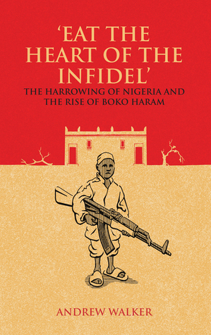 Eat the Heart of the Infidel: The Harrowing of Nigeria and the Rise of Boko Haram by Andrew Walker