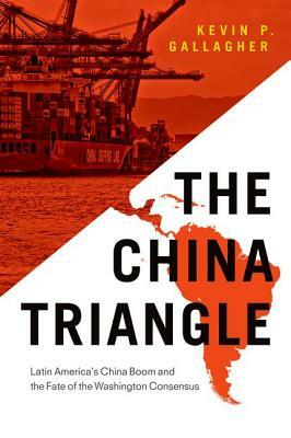 The China Triangle: Latin America's China Boom and the Fate of the Washington Consensus by Kevin P. Gallagher