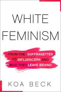 White Feminism: From the Suffragettes to Influencers and Who They Leave Behind by Koa Beck