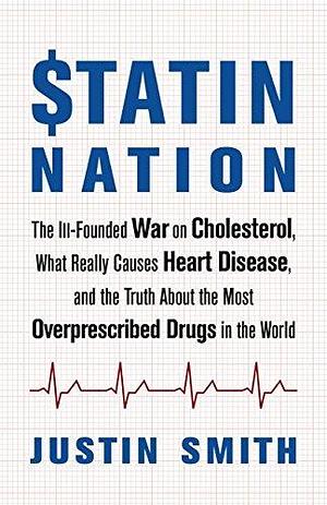 Statin Nation: The Ill-Founded War on Cholesterol, What Really Causes Heart Disease, and the Truth About the Most Overprescribed Drugs in the World by Justin Smith, Justin Smith