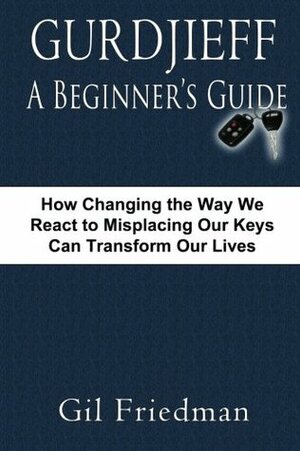 Gurdjieff, a Beginner's Guide--How Changing the Way We React to Misplacing Our Keys Can Transform Our Lives by Gil Friedman