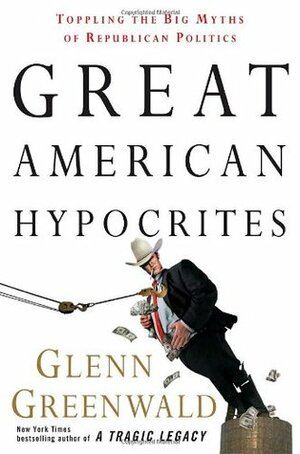 Great American Hypocrites: Toppling the Big Myths of Republican Politics by Glenn Greenwald