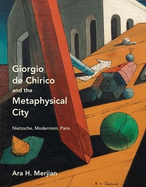 Giorgio de Chirico and the Metaphysical City: Nietzsche, Modernism, Paris by Ara H. Merjian