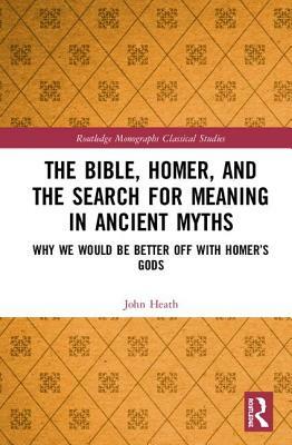 The Bible, Homer, and the Search for Meaning in Ancient Myths: Why We Would Be Better Off with Homer's Gods by John Heath