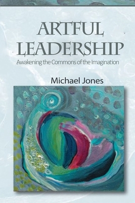 Artful Leadership: Awakening the Commons of the Imagination by Michael Jones