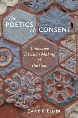 The Poetics of Consent: Collective Decision Making and the Iliad by David F. Elmer