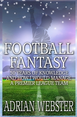 Football Fantasy: 50 Years of Knowledge and How I Would Manage a Premier League Team by Adrian Webster
