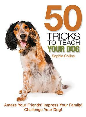 50 Tricks to Teach Your Dog: Amaze Your Friend! Impress Your Family! Challenge Your Dog! by Sophie Collins