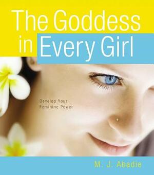 The Goddess in Every Girl: Develop Your Feminine Power by M. J. Abadie