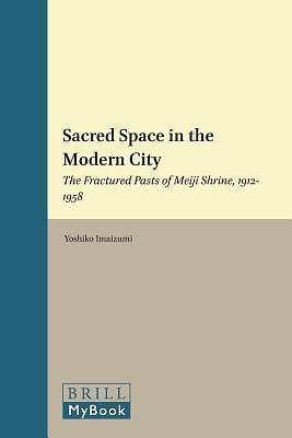 Sacred Space in the Modern City: The Fractured Pasts of Meiji Shrine, 1912-1958 by Yoshiko Imaizumi