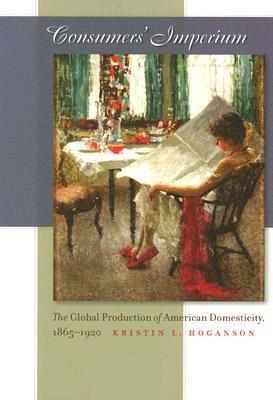 Consumers' Imperium: The Global Production of American Domesticity, 1865-1920 by Kristin L. Hoganson