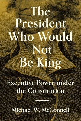 The President Who Would Not Be King: Executive Power Under the Constitution by Michael W. McConnell