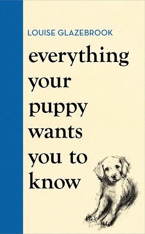 Everything Your Puppy Wants You to Know by Louise Glazebrook