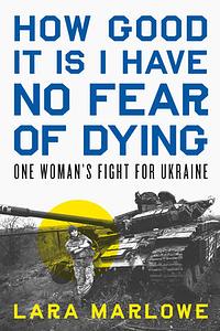 How Good It Is I Have No Fear of Dying: One Woman's Fight for Ukraine by Lara Marlowe