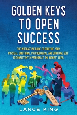 Golden Keys to Open Success: The Interactive Guide to Redefine your Physical, Emotional, Psychological, and Spiritual Self to Consistently Perform by Lance King