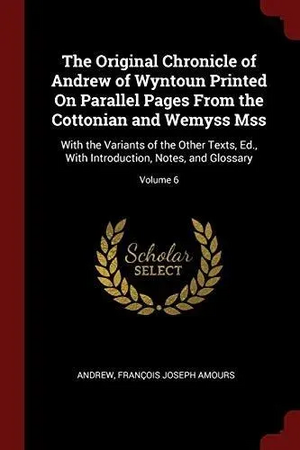 The Original Chronicle of Andrew of Wyntoun Printed on Parallel Pages from the Cottonian and Wemyss Mss: With the Variants of the Other Texts, Ed. , with Introduction, Notes, and Glossary; Volume 6 by Andrew, Francois Joseph Amours