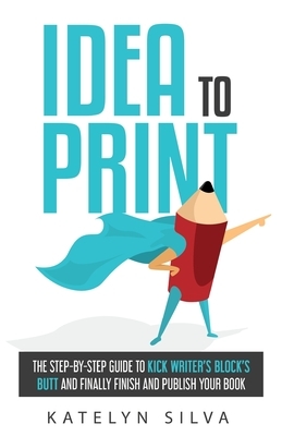 Idea to Print: The Step-By-Step Guide to Kick Writer's Block's Butt and Finally Finish and Publish Your Book by Katelyn Silva