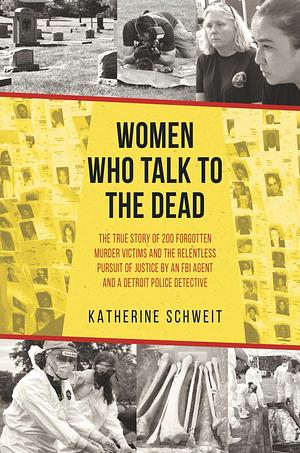 Women Who Talk to the Dead: The True Story of 200 Forgotten Murder Victims and the Relentless Pursuit of Justice by an FBI Agent and a Detroit Police Detective by Katherine Schweit