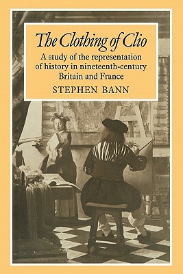 The Clothing of Clio: A Study of the Representation of History in Ninetennth-Century Britain and France by Stephen Bann, Bann
