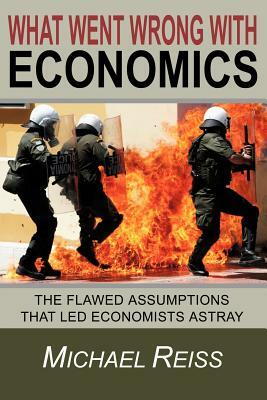 What Went Wrong with Economics: The flawed assumptions that led economists astray by Michael Reiss