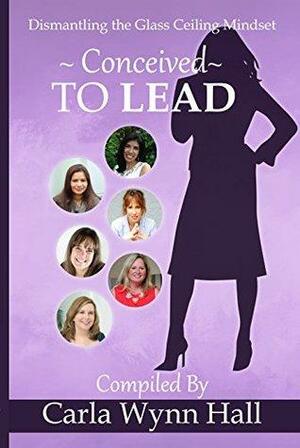 Conceived to Lead: Dismantling the Glass Ceiling Mindset by CAZ, Cynthia Beyer, Jessica Peterson, Annette Marie Moore, Carla Wynn Hall, Vicki Ibaugh