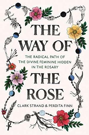 The Way of the Rose: The Radical Path of the Divine Feminine Hidden in the Rosary by Clark Strand