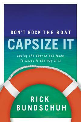 Don't Rock the Boat, Capsize It: Loving the Church Too Much to Leave It the Way It Is by Rick Bundschuh