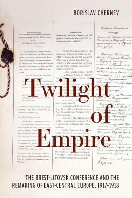 Twilight of Empire: The Brest-Litovsk Conference and the Remaking of East-Central Europe, 1917-1918 by Borislav Chernev