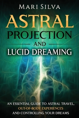 Astral Projection and Lucid Dreaming: An Essential Guide to Astral Travel, Out-Of-Body Experiences and Controlling Your Dreams by Mari Silva